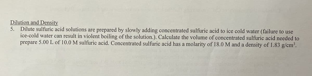 Dilution and Density
5. Dilute sulfuric acid solutions are prepared by slowly adding concentrated sulfuric acid to ice cold water (failure to use
ice-cold water can result in violent boiling of the solution.). Calculate the volume of concentrated sulfuric acid needed to
prepare 5.00 L of 10.0 M sulfuric acid. Concentrated sulfuric acid has a molarity of 18.0 M and a density of 1.83 g/cm³.