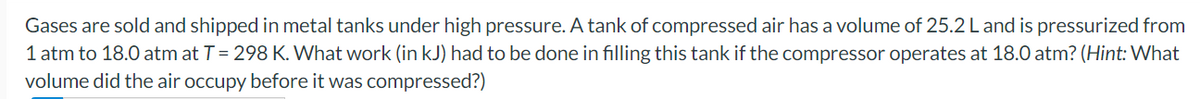 Gases are sold and shipped in metal tanks under high pressure. A tank of compressed air has a volume of 25.2 L and is pressurized from
1 atm to 18.0 atm at T = 298 K. What work (in kJ) had to be done in filling this tank if the compressor operates at 18.0 atm? (Hint: What
volume did the air occupy before it was compressed?)