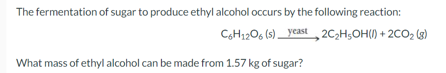 The fermentation of sugar to produce ethyl alcohol occurs by the following reaction:
C6H12O6 (s) yeast
2C₂H5OH() + 2CO₂ (g)
What mass of ethyl alcohol can be made from 1.57 kg of sugar?