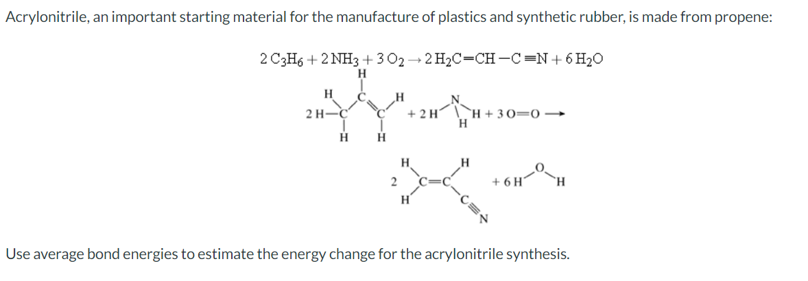 Acrylonitrile, an important starting material for the manufacture of plastics and synthetic rubber, is made from propene:
2 C3H6 +2 NH3 +302-2H₂C-CH-C=N+ 6H₂O
H
H
2 H-
H
C
C
H
2
+ 2 H
H
H
H
H+30=0
+ 6 H
H
Use average bond energies to estimate the energy change for the acrylonitrile synthesis.