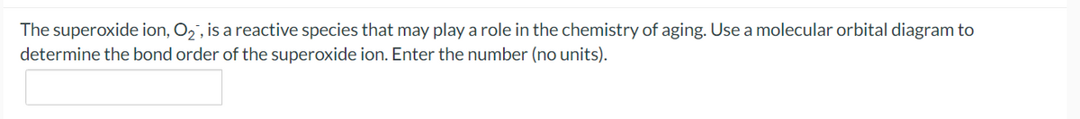 The superoxide ion, O2, is a reactive species that may play a role in the chemistry of aging. Use a molecular orbital diagram to
determine the bond order of the superoxide ion. Enter the number (no units).