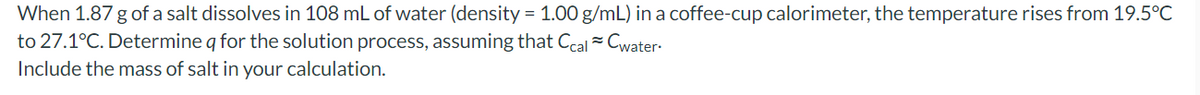 When 1.87 g of a salt dissolves in 108 mL of water (density = 1.00 g/mL) in a coffee-cup calorimeter, the temperature rises from 19.5°C
to 27.1°C. Determine q for the solution process, assuming that Ccal ~ Cwater.
Include the mass of salt in your calculation.