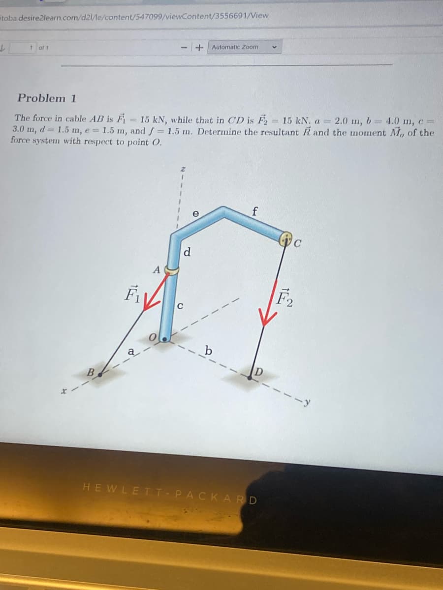 toba.desire2learn.com/d21/le/content/547099/viewContent/3556691/View
L
of 1
F₁
+ Automatic Zoom
Problem 1
The force in cable AB is F₁ = 15 kN, while that in CD is F₂ = 15 kN. a = 2.0 m, b= 4.0 m, c =
3.0 m, d = 1.5 m, e = 1.5 m, and f = 1.5 m. Determine the resultant R and the moment M, of the
force system with respect to point O.
d
e
f
V
HEWLETT-PACKARD
C
F2