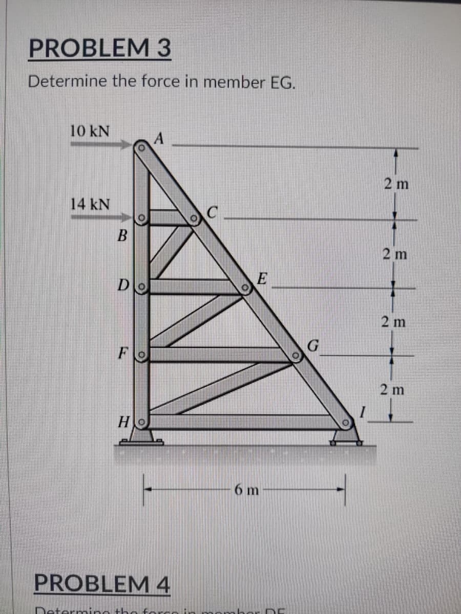 PROBLEM 3
Determine the force in member EG.
10 KN
A
14 kN
B
D
F
HO
PROBLEM 4
Determing the force in
C
E
6 m
2 m
2 m
2 m
2 m