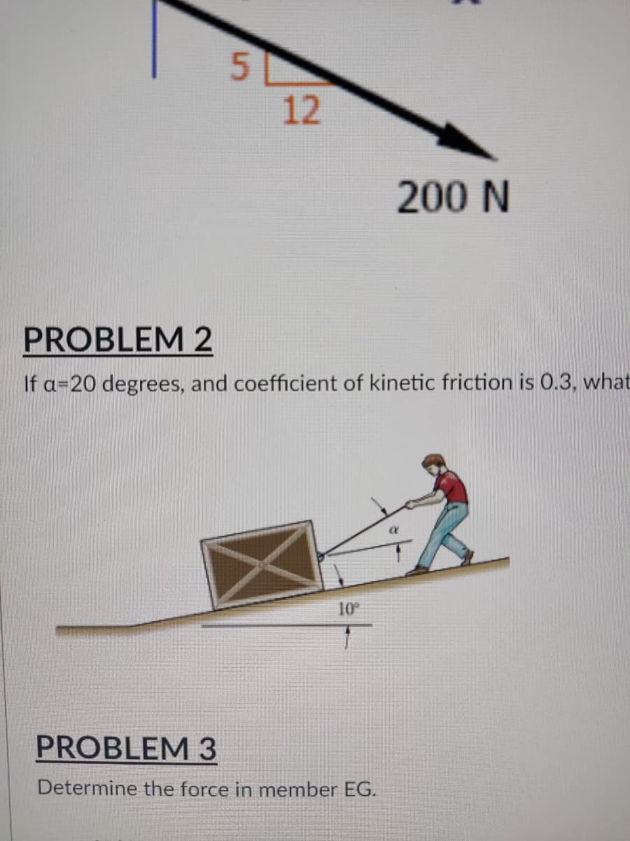 5
12
200 N
PROBLEM 2
If a 20 degrees, and coefficient of kinetic friction is 0.3, what
10º
PROBLEM 3
Determine the force in member EG.