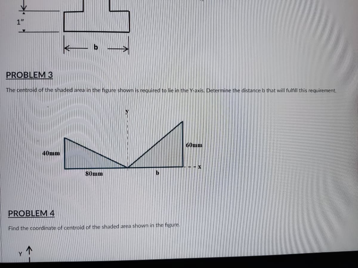 31
1"
PROBLEM 3
The centroid of the shaded area in the figure shown is required to lie in the Y-axis. Determine the distance b that will fulfill this requirement.
60mm
40mm
80mm
PROBLEM 4
Find the coordinate of centroid of the shaded area shown in the figure.