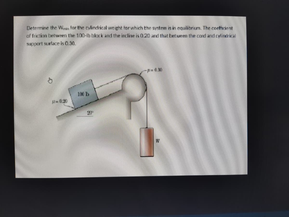 Determine the W for the cylindrical weight for which the system is in equilibrium. The coefficient
of friction between the 100-lb black and the incline is 0.20 and that between the cord and cylindrical
support surface is 0.30.
-A=0.30
100 1
12-0.20
20