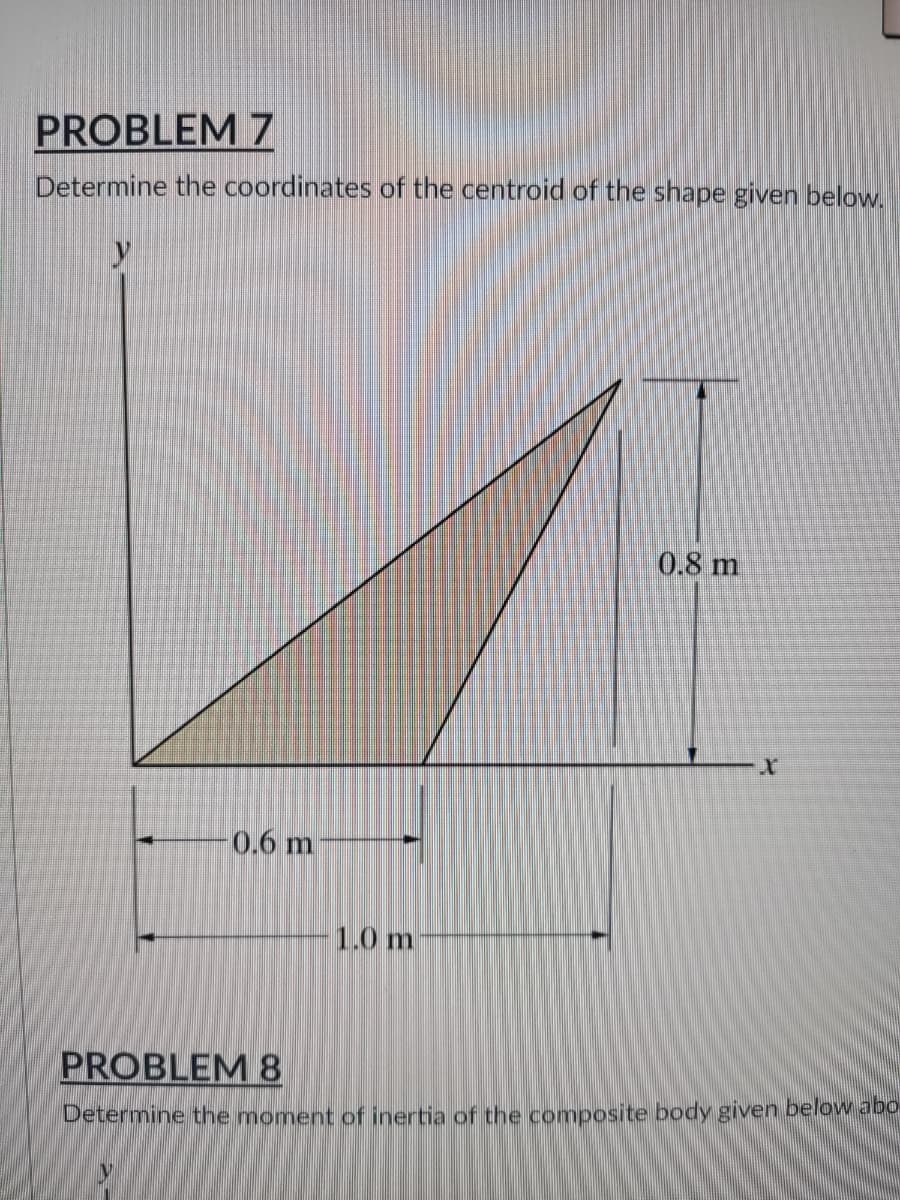 PROBLEM 7
Determine the coordinates of the centroid of the shape given below.
0.8 m
0.6 m
1.0 m
PROBLEM 8
Determine the moment of inertia of the composite body given below abo
V