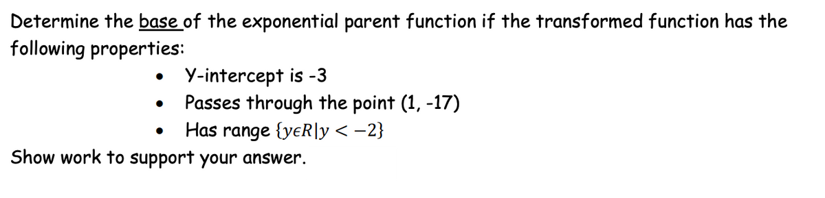 Determine the base of the exponential parent function if the transformed function has the
following properties:
●
●
Y-intercept is -3
Passes through the point (1, -17)
Has range {yeR\y < −2}
Show work to support your answer.