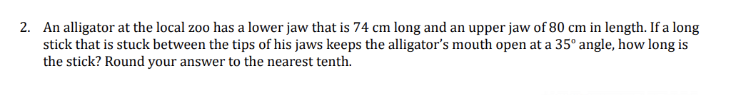 2. An alligator at the local zoo has a lower jaw that is 74 cm long and an upper jaw of 80 cm in length. If a long
stick that is stuck between the tips of his jaws keeps the alligator's mouth open at a 35° angle, how long is
the stick? Round your answer to the nearest tenth.