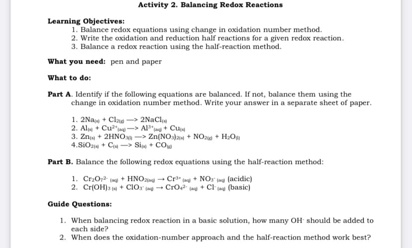 Activity 2. Balancing Redox Reactions
Learning Objectives:
1. Balance redox equations using change in oxidation number method.
2. Write the oxidation and reduction half reactions for a given redox reaction.
3. Balance a redox reaction using the half-reaction method.
What you need: pen and paper
What to do:
Part A. Identify if the following equations are balanced. If not, balance them using the
change in oxidation number method. Write your answer in a separate sheet of paper.
1. 2Na(a) + Cl210
2. Al() + Cu2*(aq) 2
3. Zn(a) + 2HNO3) –> Zn(NO3)21«) + NO2 + H2O)
4.SiO2() + C( -> Si) + CO)
2NaCl()
Al3* (aq) + Cua)
Part B. Balance the following redox equations using the half-reaction method:
1. Cr2072- (aq) + HNO2(aq) → Cr³* (aq) + NO3" (ag) (acidic)
2. Cr(OH)3 (4) + clo3 (ac) → CrOq2- (aq) + Cl (ag) (basic)
Guide Questions:
1. When balancing redox reaction in a basic solution, how many OH- should be added to
each side?
2. When does the oxidation-number approach and the half-reaction method work best?
