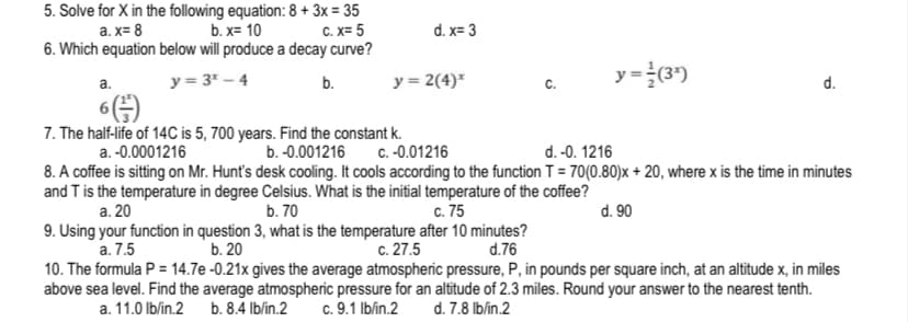 5. Solve for X in the following equation: 8 + 3x = 35
b. x= 10
6. Which equation below will produce a decay curve?
a. x= 8
C. X= 5
d. x= 3
y = 2(4)*
y=(3')
a.
y = 3* – 4
b.
d.
7. The half-life of 14C is 5, 700 years. Find the constant k.
C. -0.01216
a. -0.0001216
b. -0.001216
d. -0. 1216
8. A coffee is sitting on Mr. Hunt's desk cooling. It cools according to the function T = 70(0.80)x + 20, where x is the time in minutes
and T is the temperature in degree Celsius. What is the initial temperature of the coffee?
а. 20
b. 70
c. 75
d. 90
9. Using your function in question 3, what is the temperature after 10 minutes?
а. 7,5
10. The formula P = 14.7e -0.21x gives the average atmospheric pressure, P, in pounds per square inch, at an altitude x, in miles
above sea level. Find the average atmospheric pressure for an altitude of 2.3 miles. Round your answer to the nearest tenth.
b. 20
с. 27.5
d.76
a. 11.0 lblin.2
b. 8.4 Ib/in.2
c. 9.1 Iblin.2
d. 7.8 lb/in.2
