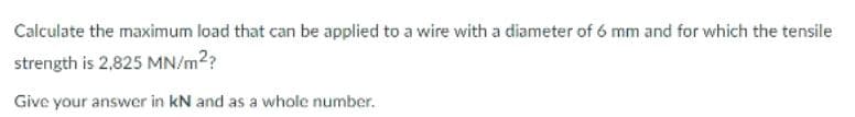 Calculate the maximum load that can be applied to a wire with a diameter of 6 mm and for which the tensile
strength is 2,825 MN/m??
Give your answer in kN and as a whole number.
