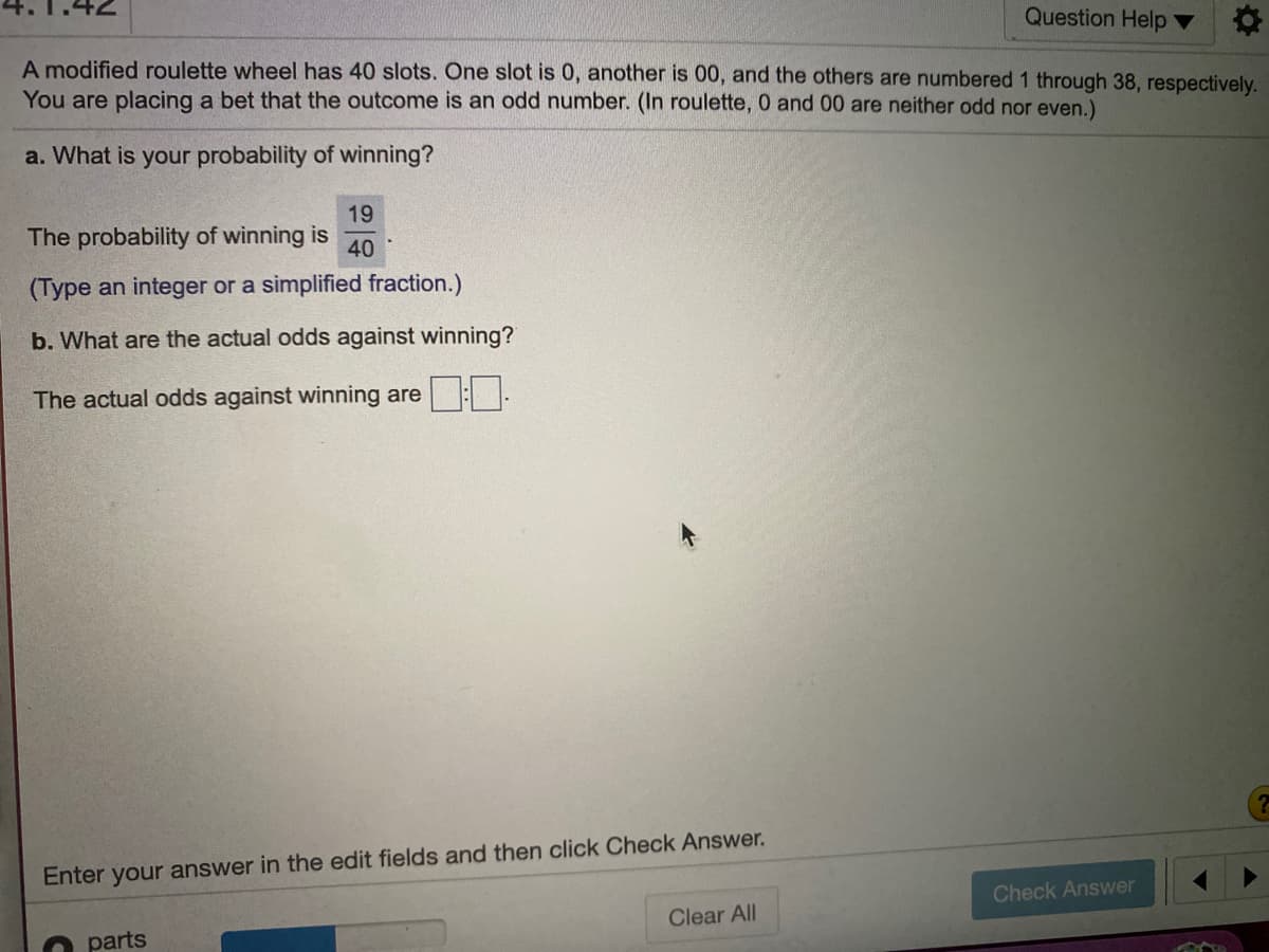 Question Help
A modified roulette wheel has 40 slots. One slot is 0, another is 00, and the others are numbered1 through 38, respectively.
You are placing a bet that the outcome is an odd number. (In roulette, 0 and 00 are neither odd nor even.)
a. What is your probability of winning?
19
The probability of winning is
40
(Type an integer or a simplified fraction.)
b. What are the actual odds against winning?
The actual odds against winning are -
Enter your answer in the edit fields and then click Check Answer.
Check Answer
Clear All
parts
