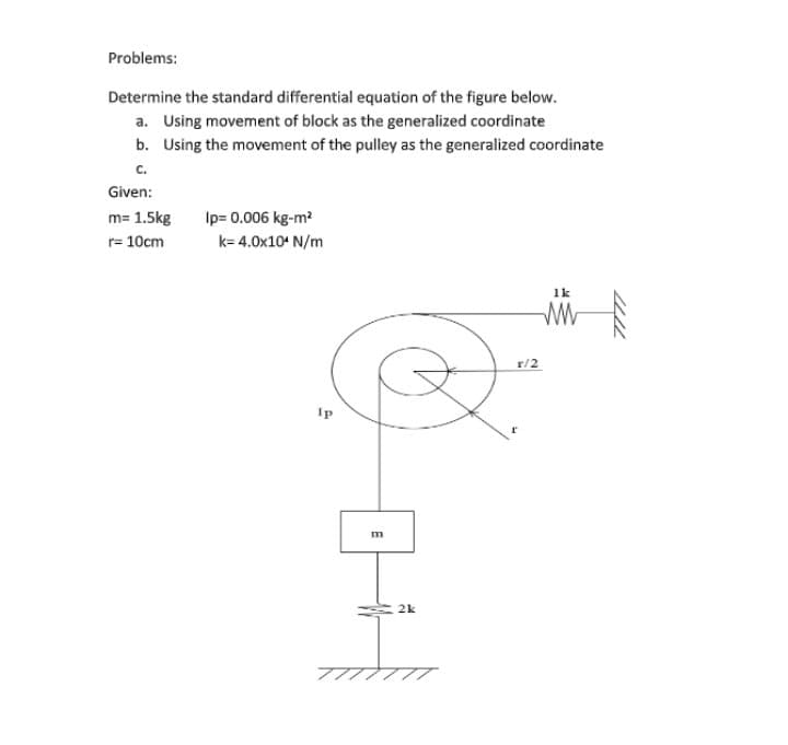 Problems:
Determine the standard differential equation of the figure below.
a. Using movement of block as the generalized coordinate
b. Using the movement of the pulley as the generalized coordinate
c.
Given:
m= 1.5kg
Ip= 0.006 kg-m?
r= 10cm
k= 4.0x10 N/m
1k
r/2
Ip
2k
