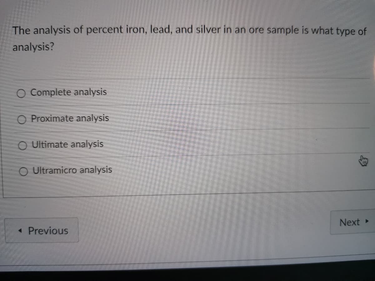 The analysis of percent iron, lead, and silver in an ore sample is what type of
analysis?
O Complete analysis
O Proximate analysis
O Ultimate analysis
O Ultramicro analysis
Next
• Previous
