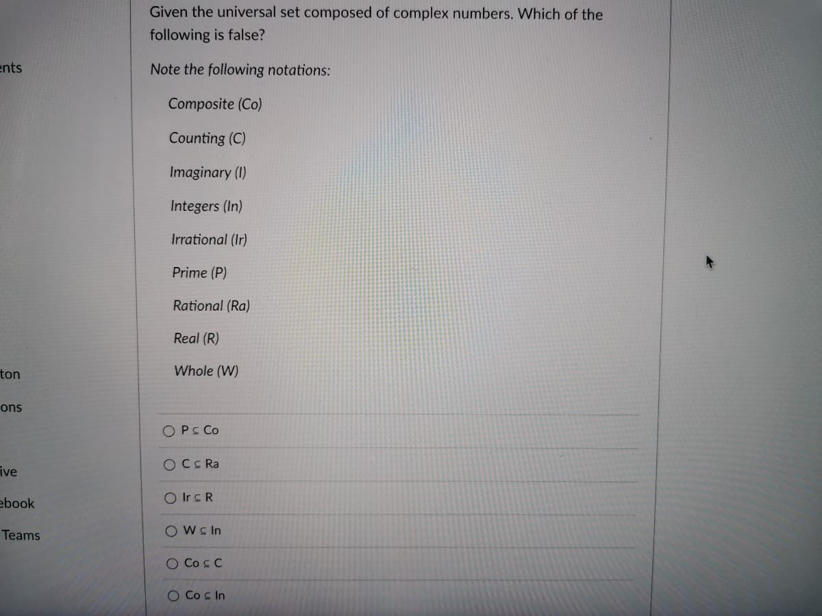 Given the universal set composed of complex numbers. Which of the
following is false?
ents
Note the following notations:
Composite (Co)
Counting (C)
Imaginary (1)
Integers (In)
Irrational (Ir)
Prime (P)
Rational (Ra)
Real (R)
ton
Whole (W)
ons
O PS Co
OCC Ra
ive
ebook
O Irc R
Teams
Owc In
O Co s C
O Co s In
