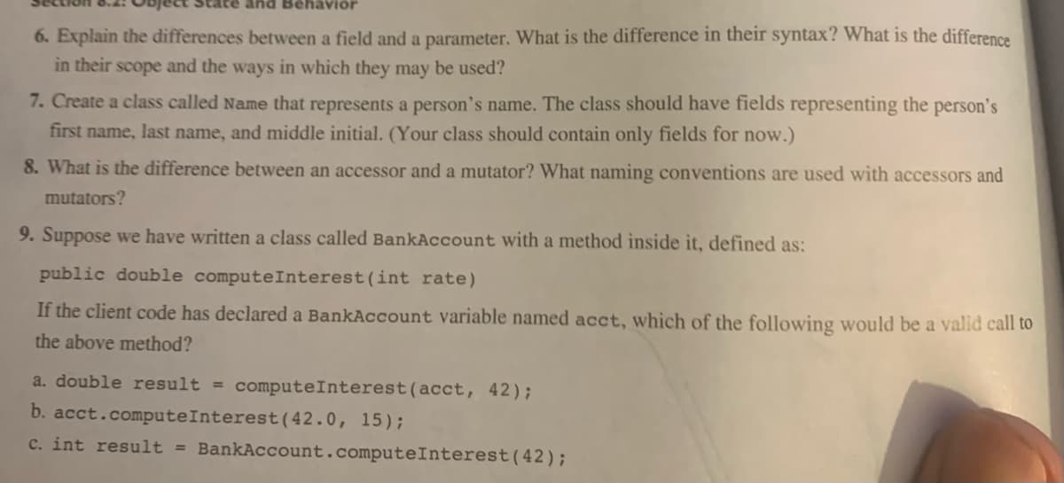 and Behavior
6. Explain the differences between a field and a parameter. What is the difference in their syntax? What is the difference
in their scope and the ways in which they may be used?
7. Create a class called Name that represents a person's name. The class should have fields representing the person's
first name, last name, and middle initial. (Your class should contain only fields for now.)
8. What is the difference between an accessor and a mutator? What naming conventions are used with accessors and
mutators?
9. Suppose we have written a class called BankAccount with a method inside it, defined as:
public double compute Interest (int rate)
If the client code has declared a BankAccount variable named acct, which of the following would be a valid call to
the above method?
a. double result = compute Interest (acct, 42);
b. acct.compute Interest (42.0, 15);
c. int result = BankAccount.compute Interest (42);