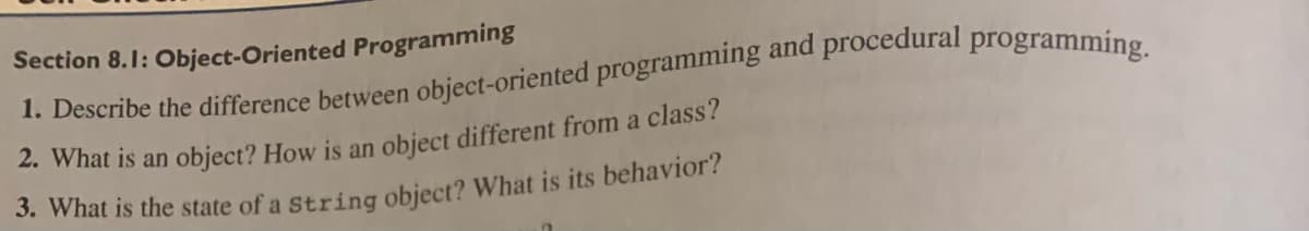 Section 8.1: Object-Oriented Programming
1. Describe the difference between object-oriented programming and procedural programming.
2. What is an object? How is an object different from a class?
3. What is the state of a string object? What is its behavior?