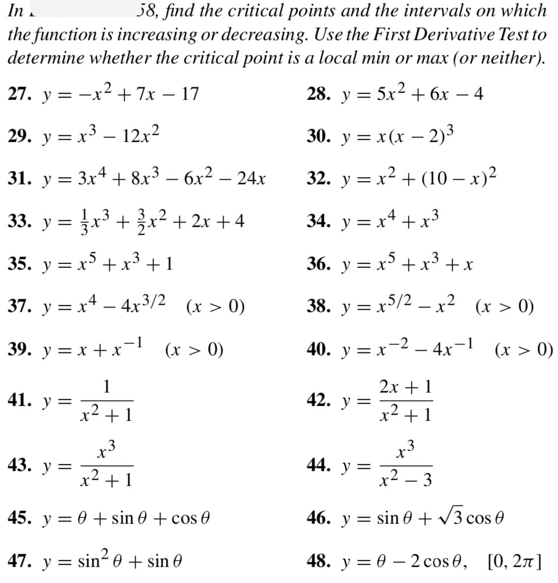 In
58, find the critical points and the intervals on which
the function is increasing or decreasing. Use the First Derivative Test to
determine whether the critical point is a local min or max (or neither).
27. y=-x² + 7x - 17
4
29. y = x³ – 12x²
31. y = 3x4 + 8x³ - 6x² – 24x
=1/3x³ + 3√3x²+2x+4
33. y =
35. y = x5 + x³ +1
37. y = x² - 4x³/2 (x > 0)
x4
39. y=x+x=1
(x > 0)
1
x² +1
41. y =
x3
x² +1
45. y = 0 + sin ( + cos (
sin²0 + sin 0
43. y =
47. y =
28. y =
5x² + 6x
30. y = x(x − 2)³
32. y = x² + (10 − x)²
34. y = x¹ + x²
r3
36. y = x5 + x³ + x
38. y = x5/2 - x2
x5/2_x²
40. y = x 24x-1
2x + 1
x² + 1
42. y =
44. y =
X
=
r3
X
-
3
(x > 0)
(x > 0)
46. y
sin 0+√3 cos 0
48. y = 0 - 2 сos 0, [0, 2π]