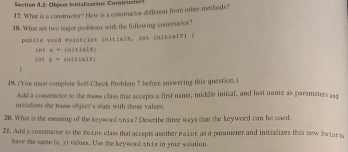 Section 8.3: Object Initialization: Constructors
17. What is a constructor? How is a constructor different from other methods?
18. What are two major problems with the following constructor?
public void Point (int initialx, int initialy) {
int x = initialX;
int y initialY;
}
19. (You must complete Self-Check Problem 7 before answering this question.)
Add a constructor to the Name class that accepts a first name, middle initial, and last name as parameters and
initializes the Name object's state with those values.
20. What is the meaning of the keyword this? Describe three ways that the keyword can be used.
21. Add a constructor to the Point class that accepts another Point as a parameter and initializes this new Point to
have the same (x, y) values. Use the keyword this in your solution.