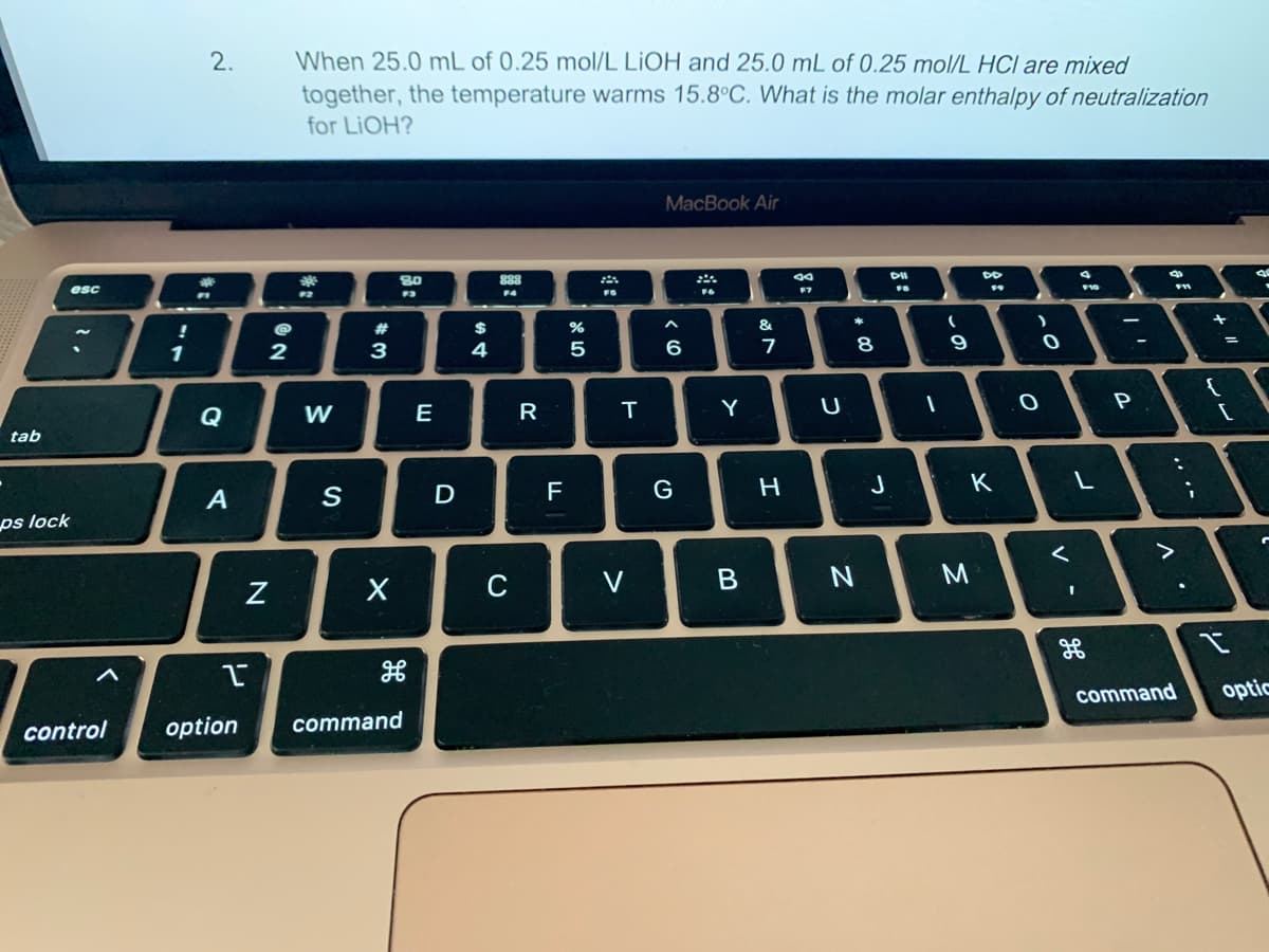 tab
ps lock
esc
<
1
2.
#
A
Y
@
2
N
When 25.0 mL of 0.25 mol/L LIOH and 25.0 mL of 0.25 mol/L HCI are mixed
together, the temperature warms 15.8°C. What is the molar enthalpy of neutralization
for LIOH?
***
F2
W
S
#3
X
80
F3
control option command
E
D
$
4
888
F4
C
R
F
LL
85
%
FS
T
V
MacBook Air
^
6
G
F6
Y
B
&
M
7
H
80
F7
U
* 00
8
N
J
DII
FB
I
(
9
DD
K
M
O
0
<
4
I
F10
L
H
-
P
V
F11
:
command
.
;
11 +
{
[
a
.
I
optic