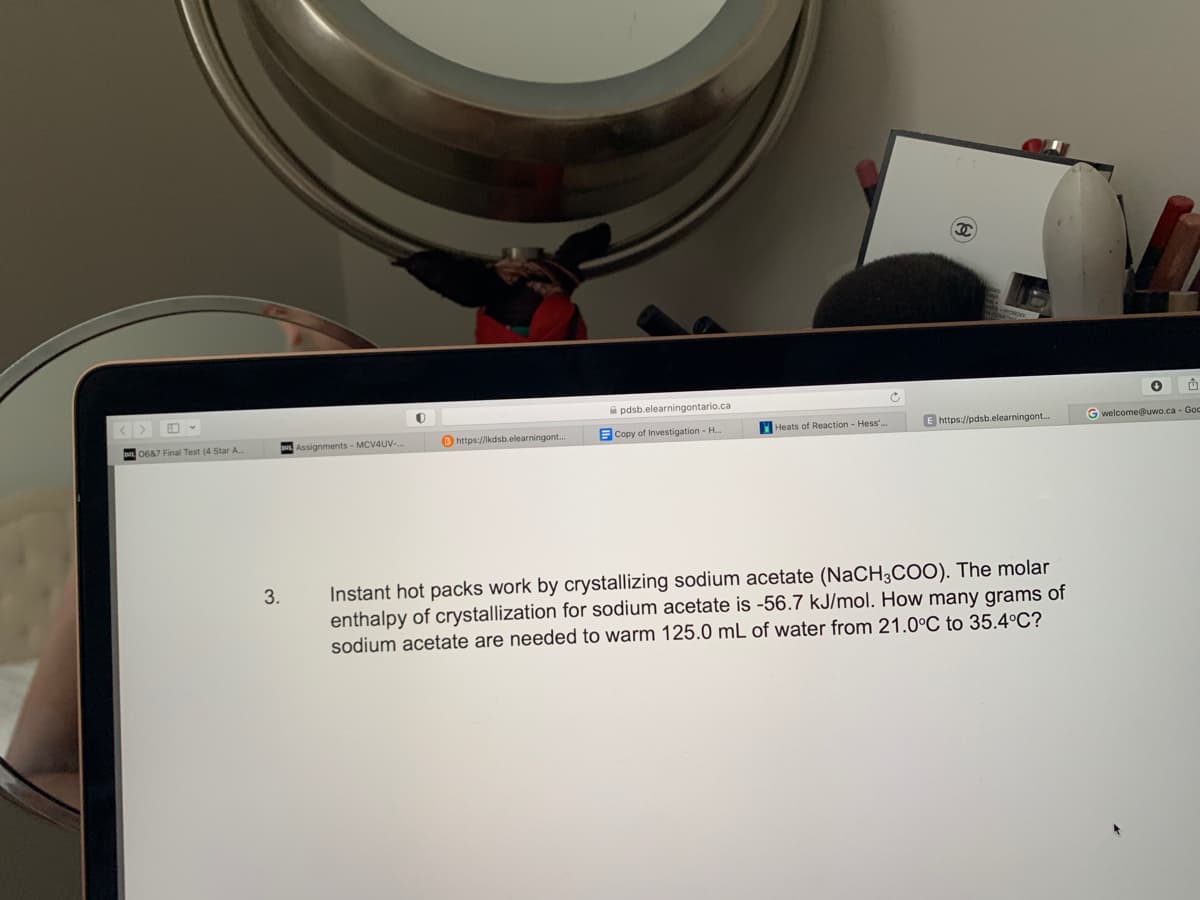 <>
0687 Final Test (4 Star A
3.
Assignments - MCV4UV-,
O
https://kdsb.elearningont..
pdsb.elearningontario.ca
Copy of Investigation - H...
Heats of Reaction - Hess'.
C
P
E https://pdsb.elearningont...
Instant hot packs work by crystallizing sodium acetate (NaCH3COO). The molar
enthalpy of crystallization for sodium acetate is -56.7 kJ/mol. How many grams of
sodium acetate are needed to warm 125.0 mL of water from 21.0°C to 35.4°C?
✪
G welcome@uwo.ca - Goc