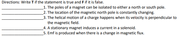 Directions: Write T if the statement is true and F if it is false.
_1. The poles of a magnet can be isolated to either a north or south pole.
_2. The location of the magnetic north pole is constantly changing.
_3. The helical motion of a charge happens when its velocity is perpendicular to
the magnetic field.
_4. A stationary magnet induces a current in a solenoid.
5. Emf is produced when there is a change in magnetic flux.
