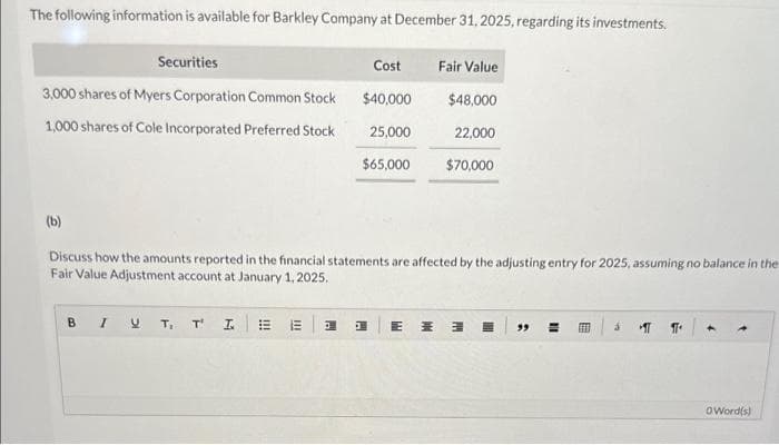 The following information is available for Barkley Company at December 31, 2025, regarding its investments.
Securities
3,000 shares of Myers Corporation Common Stock
1,000 shares of Cole Incorporated Preferred Stock
(b)
Discuss how the amounts reported in the financial statements are affected by the adjusting entry for 2025, assuming no balance in the
Fair Value Adjustment account at January 1, 2025.
BI U T₁ T' I
!!!
|||
E
Cost
Fair Value
$40,000
$48,000
25,000
22,000
$65,000 $70,000
H
H
E M E
11
B
IT T
4
Oword(s)