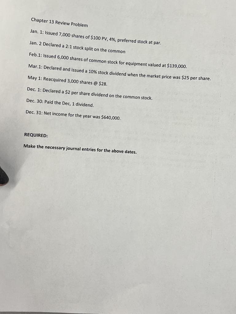 Chapter 13 Review Problem
Jan. 1: Issued 7,000 shares of $100 PV, 4%, preferred stock at par.
Jan. 2 Declared a 2:1 stock split on the common
Feb.1: Issued 6,000 shares of common stock for equipment valued at $139,000.
Mar.1: Declared and issued a 10% stock dividend when the market price was $25 per share.
May 1: Reacquired 3,000 shares @ $28.
Dec. 1: Declared a $2 per share dividend on the common stock.
Dec. 30: Paid the Dec, 1 dividend.
Dec. 31: Net income for the year was $640,000.
REQUIRED:
Make the necessary journal entries for the above dates.
