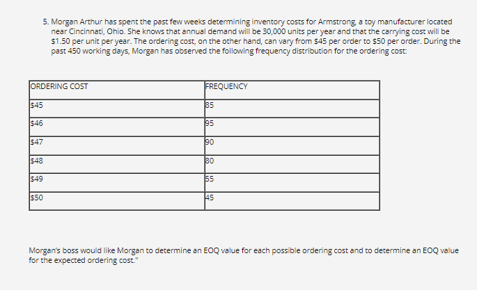 5. Morgan Arthur has spent the past few weeks determining inventory costs for Armstrong, a toy manufacturer located
near Cincinnati, Ohio. She knows that annual demand will be 30,000 units per year and that the carrying cost will be
$1.50 per unit per year. The ordering cost, on the other hand, can vary from $45 per order to $50 per order. During the
past 450 working days, Morgan has observed the following frequency distribution for the ordering cost:
ORDERING COST
FREQUENCY
$45
85
$46
95
$47
90
$48
80
$49
$50
55
45
Morgan's boss would like Morgan to determine an EOQ value for each possible ordering cost and to determine an EOQ value
for the expected ordering cost."