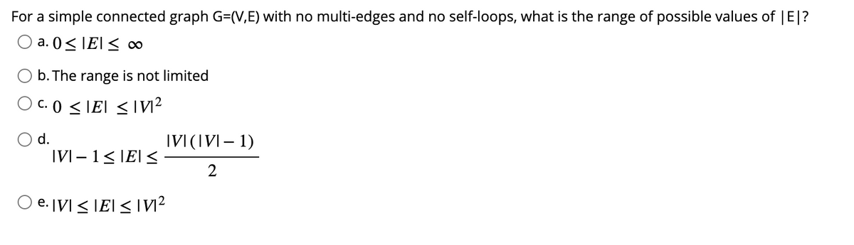 For a simple connected graph G=(V,E) with no multi-edges and no self-loops, what is the range of possible values of |E|?
O a. 0≤ IE≤ 00
b. The range is not limited
OC. 0 ≤IEI ≤ N²
d.
|VI − 1 ≤ |E| ≤
IVI (IVI-1)
2
Oe. IVI ≤IEI ≤IM²