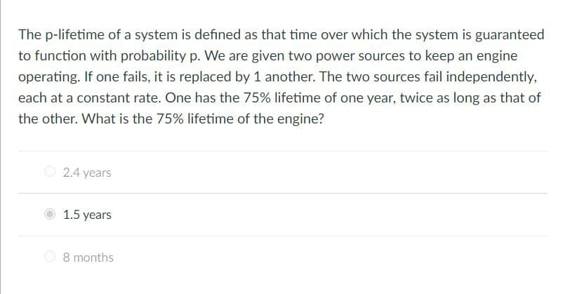 The p-lifetime of a system is defined as that time over which the system is guaranteed
to function with probability p. We are given two power sources to keep an engine
operating. If one fails, it is replaced by 1 another. The two sources fail independently,
each at a constant rate. One has the 75% lifetime of one year, twice as long as that of
the other. What is the 75% lifetime of the engine?
O 2.4 years
1.5 years
O 8 months
