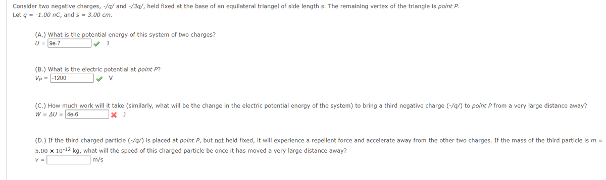 Consider two negative charges, -/g/ and -/3q/, held fixed at the base of an equilateral triangel of side length s. The remaining vertex of the triangle is point P.
Let q = -1.00 nC, and s = 3.00 cm.
(A.) What is the potential energy of this system of two charges?
U = 9e-7
(B.) What is the electric potential at point P?
Vp = |-1200
V
(C.) How much work will it take (similarly, what will be the change in the electric potential energy of the system) to bring a third negative charge (-/q/) to point P from a very large distance away?
W = AU = 4e-6
X J
(D.) If the third charged particle (-/g/) is placed at point P, but not held fixed, it will experience a repellent force and accelerate away from the other two charges. If the mass of the third particle is m =
5.00 x 10-12 kg, what will the speed of this charged particle be once it has moved a very large distance away?
V =
m/s
