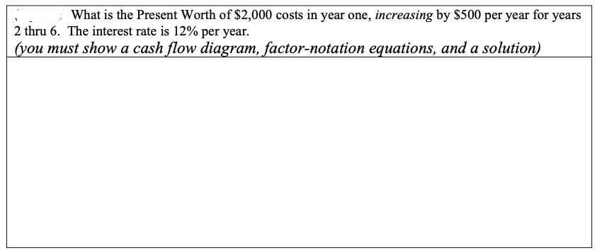 What is the Present Worth of $2,000 costs in year one, increasing by $500 per year for years
2 thru 6. The interest rate is 12% per year.
(you must show a cash flow diagram, factor-notation equations, and a solution)
