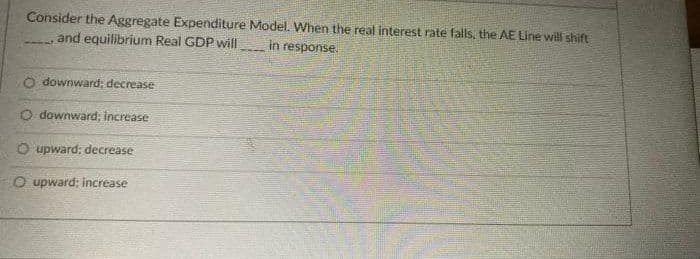 Consider the Aggregate Expenditure Model. When the real interest rate falls, the AE Line will shift
and equilibrium Real GDP will
in response.
O downward; decrease
O downward; increase
O upward; decrease
O upward: increase
