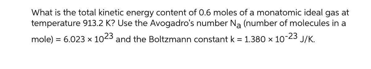 What is the total kinetic energy content of 0.6 moles of a monatomic ideal gas at
temperature 913.2 K? Use the Avogadro's number Na (number of molecules in a
mole) = 6.023 × 1023 and the Boltzmann constant k = 1.380 × 10-23
J/K.
