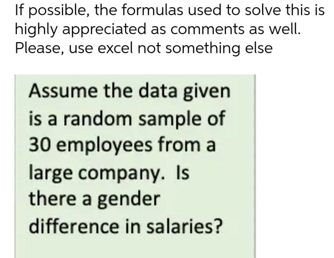 If possible, the formulas used to solve this is
highly appreciated as comments as well.
Please, use excel not something else
Assume the data given
is a random sample of
30 employees from a
large company. Is
there a gender
difference in salaries?
