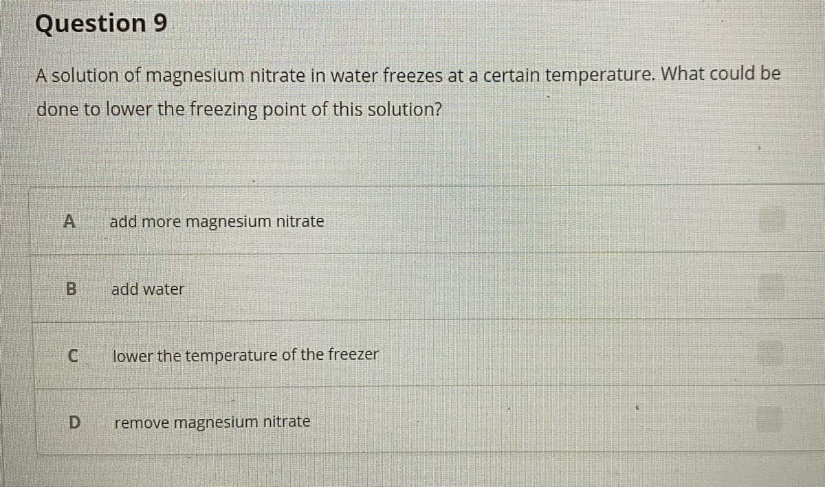 Question 9
A solution of magnesium nitrate in water freezes at a certain temperature. What could be
done to lower the freezing point of this solution?
A.
add more magnesium nitrate
add water
lower the temperature of the freezer
remove magnesium nitrate
