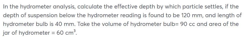 In the hydrometer analysis, calculate the effective depth by which particle settles, if the
depth of suspension below the hydrometer reading is found to be 120 mm, and length of
hydrometer bulb is 40 mm. Take the volume of hydrometer bulb= 90 cc and area of the
jar of hydrometer = 60 cm³.
