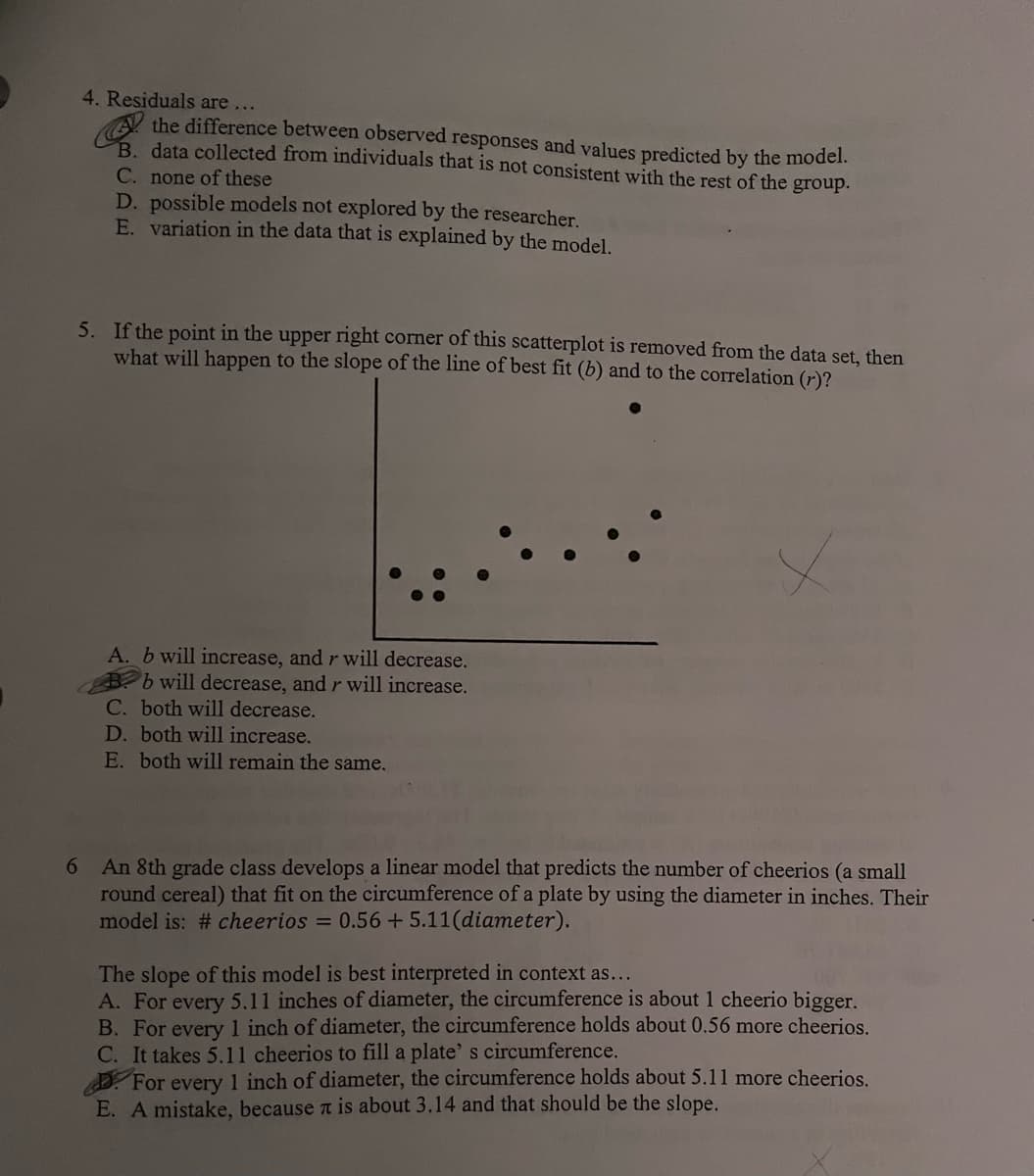 4. Residuals are...
the difference between observed
and values
the model.
B. data collected from individuals that is not consistent with the rest of the group.
C. none of these
D. possible models not explored by the researcher.
E. variation in the data that is explained by the model.
5. If the point in the upper right corner of this scatterplot is removed from the data set, then
what will happen to the slope of the line of best fit (b) and to the correlation (r)?
A. b will increase, and r will decrease.
b will decrease, and r will increase.
C. both will decrease.
D. both will increase.
E. both will remain the same.
6 An 8th grade class develops a linear model that predicts the number of cheerios (a small
round cereal) that fit on the circumference of a plate by using the diameter in inches. Their
model is: # cheerios = 0.56 +5.11(diameter).
The slope of this model is best interpreted in context as...
A. For every 5.11 inches of diameter, the circumference is about 1 cheerio bigger.
B. For every 1 inch of diameter, the circumference holds about 0.56 more cheerios.
C. It takes 5.11 cheerios to fill a plate' s circumference.
For every 1 inch of diameter, the circumference holds about 5.11 more cheerios.
E. A mistake, because л is about 3.14 and that should be the slope.