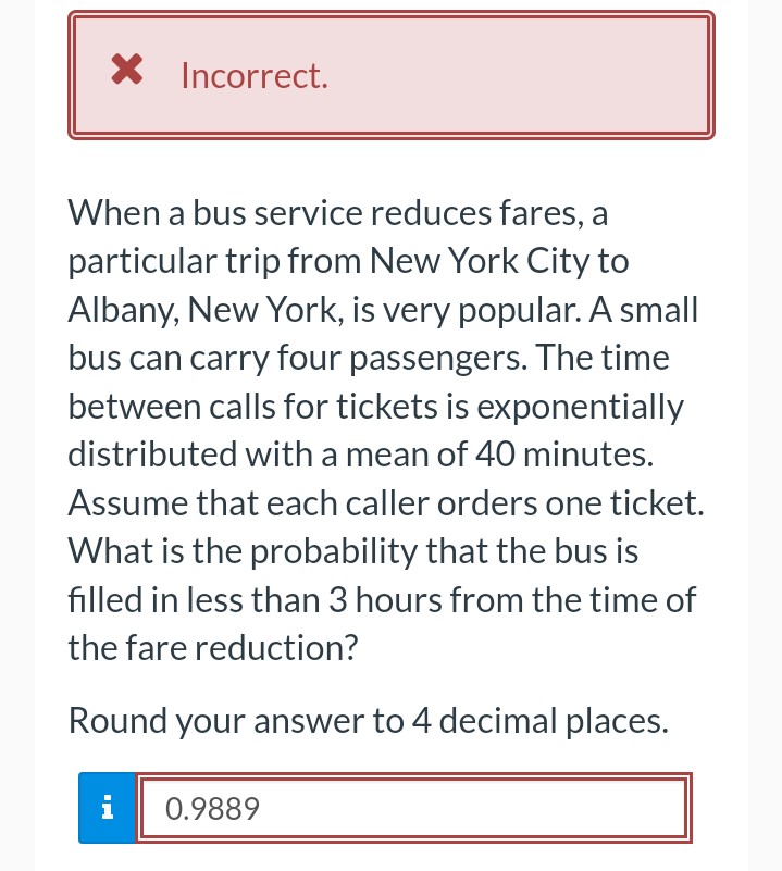 X Incorrect.
When a bus service reduces fares, a
particular trip from New York City to
Albany, New York, is very popular. A small
bus can carry four passengers. The time
between calls for tickets is exponentially
distributed with a mean of 40 minutes.
Assume that each caller orders one ticket.
What is the probability that the bus is
filled in less than 3 hours from the time of
the fare reduction?
Round your answer to 4 decimal places.
i
0.9889