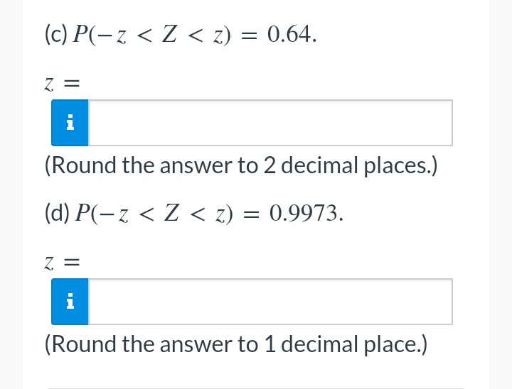 (c) P(− z < Z < z) = 0.64.
Z =
(Round the answer to 2 decimal places.)
(d) P(− z < Z < z) = 0.9973.
Z =
i
(Round the answer to 1 decimal place.)