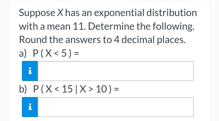 Suppose X has an exponential distribution
with a mean 11. Determine the following.
Round the answers to 4 decimal places.
a) P(X<5)=
b) P (X< 15 | X > 10) =
i