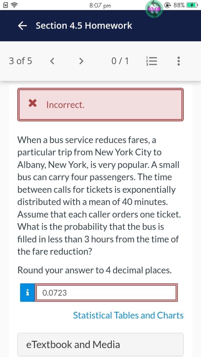 8:07 pm
← Section 4.5 Homework
3 of 5
<> 0/1
X Incorrect.
When a bus service reduces fares, a
particular trip from New York City to
Albany, New York, is very popular. A small
bus can carry four passengers. The time
between calls for tickets is exponentially
distributed with a mean of 40 minutes.
Assume that each caller orders one ticket.
What is the probability that the bus is
filled in less than 3 hours from the time of
the fare reduction?
Round your answer to 4 decimal places.
i 0.0723
Statistical Tables and Charts
eTextbook and Media
03-09
88%