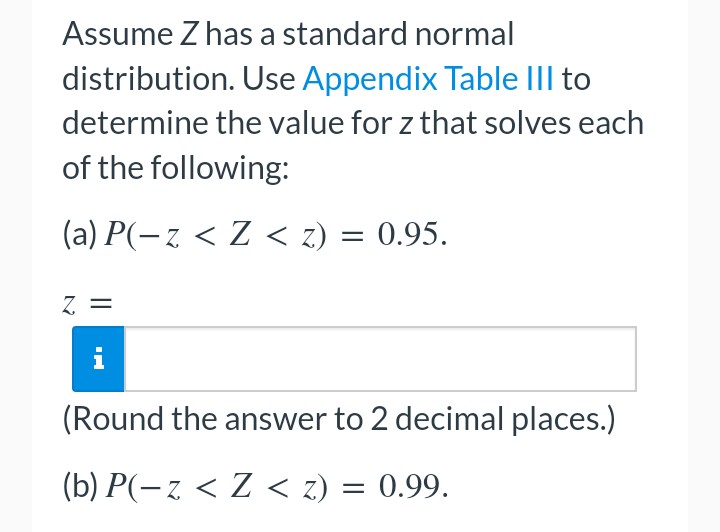 Assume Z has a standard normal
distribution. Use Appendix Table III to
determine the value for z that solves each
of the following:
(a) P(-z < Z < z) = 0.95.
Z =
(Round the answer to 2 decimal places.)
(b) P(− z < Z < z) = 0.99.