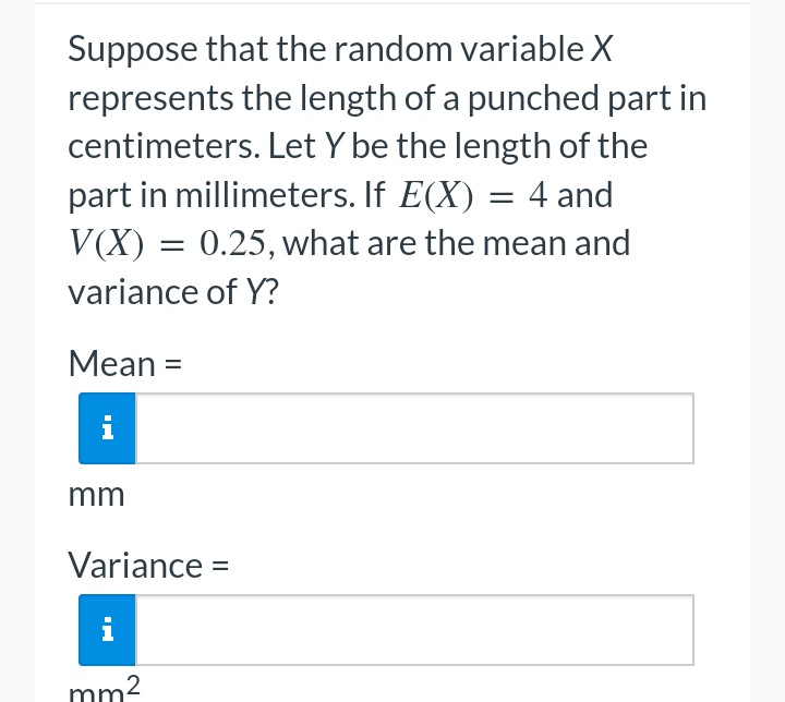 Suppose that the random variable X
represents the length of a punched part in
centimeters. Let Y be the length of the
part in millimeters. If E(X) = 4 and
V(X) = 0.25, what are the mean and
variance of Y?
Mean =
i
mm
Variance =
mm²