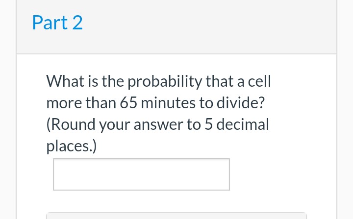 Part 2
What is the probability that a cell
more than 65 minutes to divide?
(Round your answer to 5 decimal
places.)