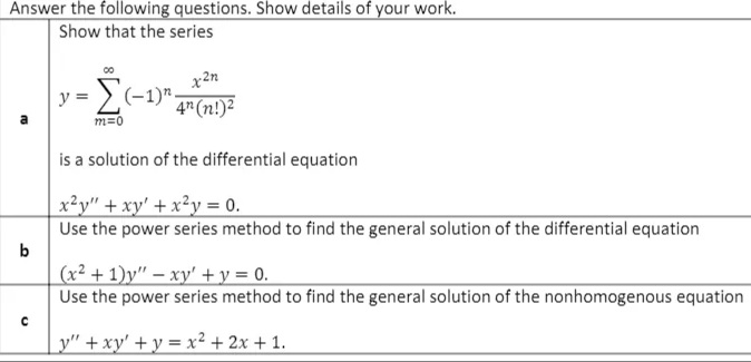 Answer the following questions. Show details of your work.
Show that the series
x2n
(-1)" 4(n!)²
y
m=0
is a solution of the differential equation
x²y" + xy' + x²y = 0.
Use the power series method to find the general solution of the differential equation
(x² + 1)y" – xy' + y = 0.
Use the power series method to find the general solution of the nonhomogenous equation
_y" + xy' + y = x² + 2x + 1.
