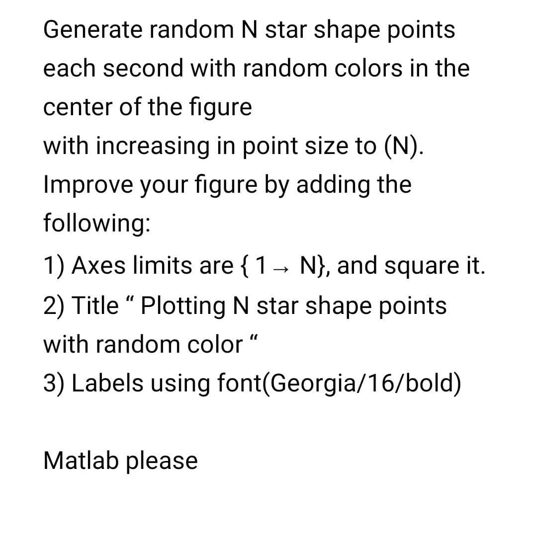 Generate random N star shape points
each second with random colors in the
center of the figure
with increasing in point size to (N).
Improve your figure by adding the
following:
1) Axes limits are { 1
- N}, and square it.
2) Title “ Plotting N star shape points
with random color "
3) Labels using font(Georgia/16/bold)
Matlab please
